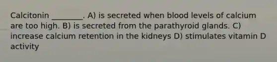 Calcitonin ________. A) is secreted when blood levels of calcium are too high. B) is secreted from the parathyroid glands. C) increase calcium retention in the kidneys D) stimulates vitamin D activity