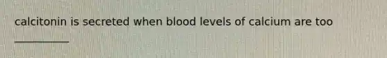 calcitonin is secreted when blood levels of calcium are too __________