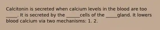 Calcitonin is secreted when calcium levels in the blood are too _____. It is secreted by the ______cells of the _____gland. It lowers blood calcium via two mechanisms: 1. 2.