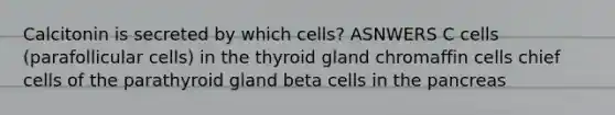 Calcitonin is secreted by which cells? ASNWERS C cells (parafollicular cells) in the thyroid gland chromaffin cells chief cells of the parathyroid gland beta cells in <a href='https://www.questionai.com/knowledge/kITHRba4Cd-the-pancreas' class='anchor-knowledge'>the pancreas</a>