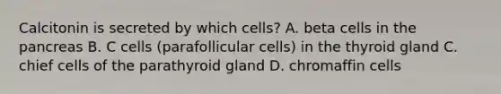 Calcitonin is secreted by which cells? A. beta cells in the pancreas B. C cells (parafollicular cells) in the thyroid gland C. chief cells of the parathyroid gland D. chromaffin cells