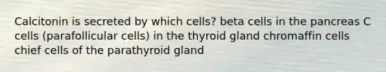 Calcitonin is secreted by which cells? beta cells in <a href='https://www.questionai.com/knowledge/kITHRba4Cd-the-pancreas' class='anchor-knowledge'>the pancreas</a> C cells (parafollicular cells) in the thyroid gland chromaffin cells chief cells of the parathyroid gland