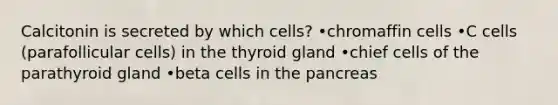 Calcitonin is secreted by which cells? •chromaffin cells •C cells (parafollicular cells) in the thyroid gland •chief cells of the parathyroid gland •beta cells in <a href='https://www.questionai.com/knowledge/kITHRba4Cd-the-pancreas' class='anchor-knowledge'>the pancreas</a>