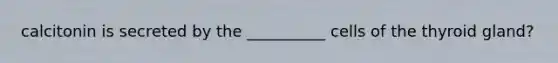 calcitonin is secreted by the __________ cells of the thyroid gland?