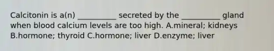 Calcitonin is a(n) __________ secreted by the __________ gland when blood calcium levels are too high. A.mineral; kidneys B.hormone; thyroid C.hormone; liver D.enzyme; liver