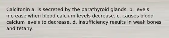 Calcitonin a. is secreted by the parathyroid glands. b. levels increase when blood calcium levels decrease. c. causes blood calcium levels to decrease. d. insufficiency results in weak bones and tetany.