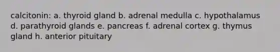 calcitonin: a. thyroid gland b. adrenal medulla c. hypothalamus d. parathyroid glands e. pancreas f. adrenal cortex g. thymus gland h. anterior pituitary