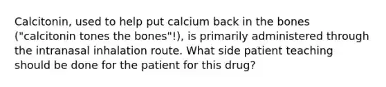 Calcitonin, used to help put calcium back in the bones ("calcitonin tones the bones"!), is primarily administered through the intranasal inhalation route. What side patient teaching should be done for the patient for this drug?