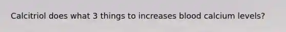 Calcitriol does what 3 things to increases blood calcium levels?