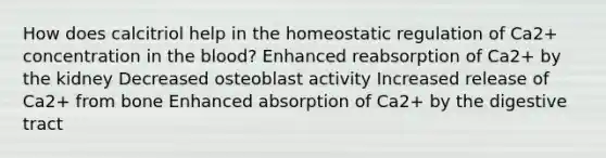 How does calcitriol help in the homeostatic regulation of Ca2+ concentration in the blood? Enhanced reabsorption of Ca2+ by the kidney Decreased osteoblast activity Increased release of Ca2+ from bone Enhanced absorption of Ca2+ by the digestive tract