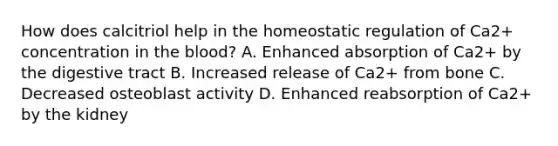 How does calcitriol help in the homeostatic regulation of Ca2+ concentration in the blood? A. Enhanced absorption of Ca2+ by the digestive tract B. Increased release of Ca2+ from bone C. Decreased osteoblast activity D. Enhanced reabsorption of Ca2+ by the kidney