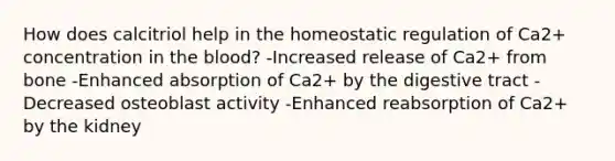 How does calcitriol help in the homeostatic regulation of Ca2+ concentration in the blood? -Increased release of Ca2+ from bone -Enhanced absorption of Ca2+ by the digestive tract -Decreased osteoblast activity -Enhanced reabsorption of Ca2+ by the kidney