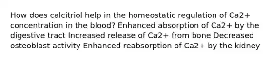 How does calcitriol help in the homeostatic regulation of Ca2+ concentration in the blood? Enhanced absorption of Ca2+ by the digestive tract Increased release of Ca2+ from bone Decreased osteoblast activity Enhanced reabsorption of Ca2+ by the kidney