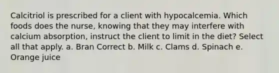 Calcitriol is prescribed for a client with hypocalcemia. Which foods does the nurse, knowing that they may interfere with calcium absorption, instruct the client to limit in the diet? Select all that apply. a. Bran Correct b. Milk c. Clams d. Spinach e. Orange juice