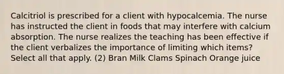 Calcitriol is prescribed for a client with hypocalcemia. The nurse has instructed the client in foods that may interfere with calcium absorption. The nurse realizes the teaching has been effective if the client verbalizes the importance of limiting which items? Select all that apply. (2) Bran Milk Clams Spinach Orange juice