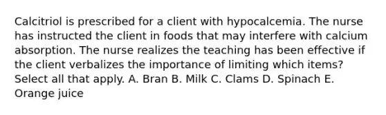 Calcitriol is prescribed for a client with hypocalcemia. The nurse has instructed the client in foods that may interfere with calcium absorption. The nurse realizes the teaching has been effective if the client verbalizes the importance of limiting which items? Select all that apply. A. Bran B. Milk C. Clams D. Spinach E. Orange juice