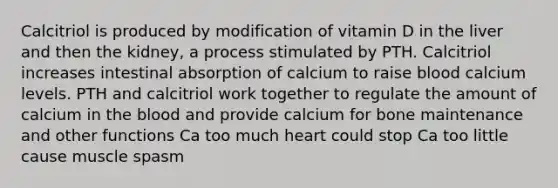 Calcitriol is produced by modification of vitamin D in the liver and then the kidney, a process stimulated by PTH. Calcitriol increases intestinal absorption of calcium to raise blood calcium levels. PTH and calcitriol work together to regulate the amount of calcium in the blood and provide calcium for bone maintenance and other functions Ca too much heart could stop Ca too little cause muscle spasm