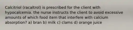 Calcitriol (racaltrol) is prescribed for the client with hypocalcemia. the nurse instructs the client to avoid excessive amounts of which food item that interfere with calcium absorption? a) bran b) milk c) clams d) orange juice