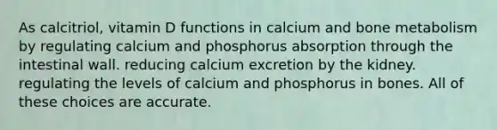 As calcitriol, vitamin D functions in calcium and bone metabolism by regulating calcium and phosphorus absorption through the intestinal wall. reducing calcium excretion by the kidney. regulating the levels of calcium and phosphorus in bones. All of these choices are accurate.