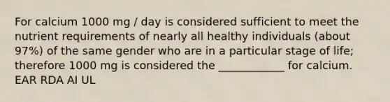 For calcium 1000 mg / day is considered sufficient to meet the nutrient requirements of nearly all healthy individuals (about 97%) of the same gender who are in a particular stage of life; therefore 1000 mg is considered the ____________ for calcium. EAR RDA AI UL