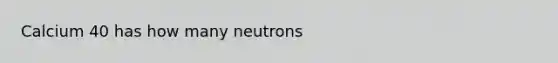 Calcium 40 has how many neutrons