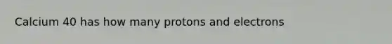 Calcium 40 has how many protons and electrons