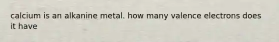 calcium is an alkanine metal. how many valence electrons does it have