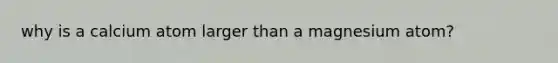 why is a calcium atom larger than a magnesium atom?