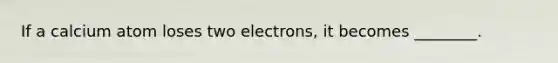 If a calcium atom loses two electrons, it becomes ________.