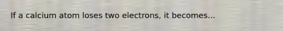 If a calcium atom loses two electrons, it becomes...