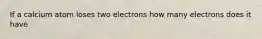 If a calcium atom loses two electrons how many electrons does it have