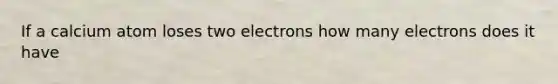 If a calcium atom loses two electrons how many electrons does it have