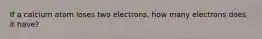 If a calcium atom loses two electrons, how many electrons does it have?