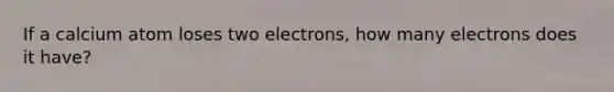 If a calcium atom loses two electrons, how many electrons does it have?