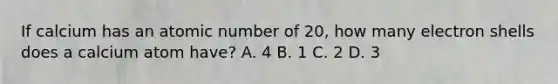 If calcium has an atomic number of 20, how many electron shells does a calcium atom have? A. 4 B. 1 C. 2 D. 3