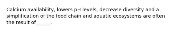 Calcium availability, lowers pH levels, decrease diversity and a simplification of the food chain and aquatic ecosystems are often the result of______.