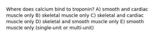 Where does calcium bind to troponin? A) smooth and cardiac muscle only B) skeletal muscle only C) skeletal and cardiac muscle only D) skeletal and smooth muscle only E) smooth muscle only (single-unit or multi-unit)