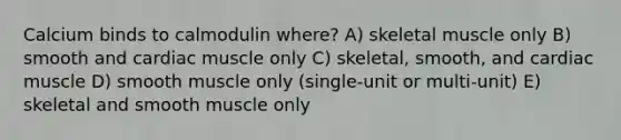 Calcium binds to calmodulin where? A) skeletal muscle only B) smooth and cardiac muscle only C) skeletal, smooth, and cardiac muscle D) smooth muscle only (single-unit or multi-unit) E) skeletal and smooth muscle only