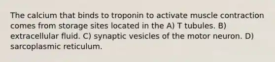 The calcium that binds to troponin to activate <a href='https://www.questionai.com/knowledge/k0LBwLeEer-muscle-contraction' class='anchor-knowledge'>muscle contraction</a> comes from storage sites located in the A) T tubules. B) extracellular fluid. C) synaptic vesicles of the motor neuron. D) sarcoplasmic reticulum.