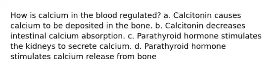 How is calcium in the blood regulated? a. Calcitonin causes calcium to be deposited in the bone. b. Calcitonin decreases intestinal calcium absorption. c. Parathyroid hormone stimulates the kidneys to secrete calcium. d. Parathyroid hormone stimulates calcium release from bone