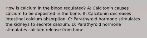 How is calcium in the blood regulated? A: Calcitonin causes calcium to be deposited in the bone. B: Calcitonin decreases intestinal calcium absorption. C: Parathyroid hormone stimulates the kidneys to secrete calcium. D: Parathyroid hormone stimulates calcium release from bone.