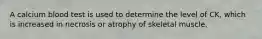 A calcium blood test is used to determine the level of CK, which is increased in necrosis or atrophy of skeletal muscle.