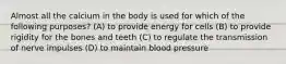 Almost all the calcium in the body is used for which of the following purposes? (A) to provide energy for cells (B) to provide rigidity for the bones and teeth (C) to regulate the transmission of nerve impulses (D) to maintain blood pressure