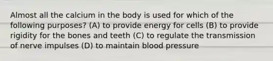 Almost all the calcium in the body is used for which of the following purposes? (A) to provide energy for cells (B) to provide rigidity for the bones and teeth (C) to regulate the transmission of nerve impulses (D) to maintain blood pressure