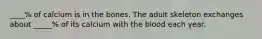 ____% of calcium is in the bones. The adult skeleton exchanges about _____% of its calcium with the blood each year.