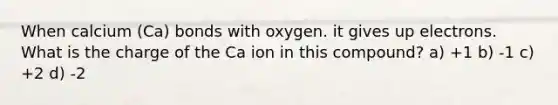 When calcium (Ca) bonds with oxygen. it gives up electrons. What is the charge of the Ca ion in this compound? a) +1 b) -1 c) +2 d) -2