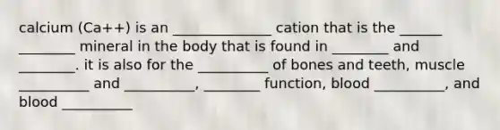 calcium (Ca++) is an ______________ cation that is the ______ ________ mineral in the body that is found in ________ and ________. it is also for the __________ of bones and teeth, muscle __________ and __________, ________ function, blood __________, and blood __________