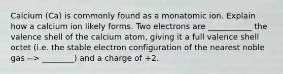 Calcium (Ca) is commonly found as a monatomic ion. Explain how a calcium ion likely forms. Two electrons are ___________ the valence shell of the calcium atom, giving it a full valence shell octet (i.e. the stable electron configuration of the nearest noble gas --> ________) and a charge of +2.