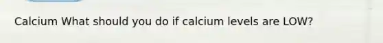 Calcium What should you do if calcium levels are LOW?