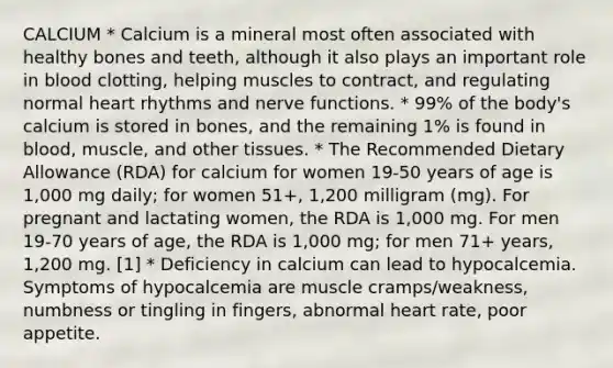 CALCIUM * Calcium is a mineral most often associated with healthy bones and teeth, although it also plays an important role in blood clotting, helping muscles to contract, and regulating normal heart rhythms and nerve functions. * 99% of the body's calcium is stored in bones, and the remaining 1% is found in blood, muscle, and other tissues. * The Recommended Dietary Allowance (RDA) for calcium for women 19-50 years of age is 1,000 mg daily; for women 51+, 1,200 milligram (mg). For pregnant and lactating women, the RDA is 1,000 mg. For men 19-70 years of age, the RDA is 1,000 mg; for men 71+ years, 1,200 mg. [1] * Deficiency in calcium can lead to hypocalcemia. Symptoms of hypocalcemia are muscle cramps/weakness, numbness or tingling in fingers, abnormal heart rate, poor appetite.